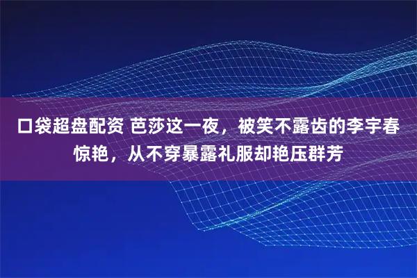 口袋超盘配资 芭莎这一夜，被笑不露齿的李宇春惊艳，从不穿暴露礼服却艳压群芳