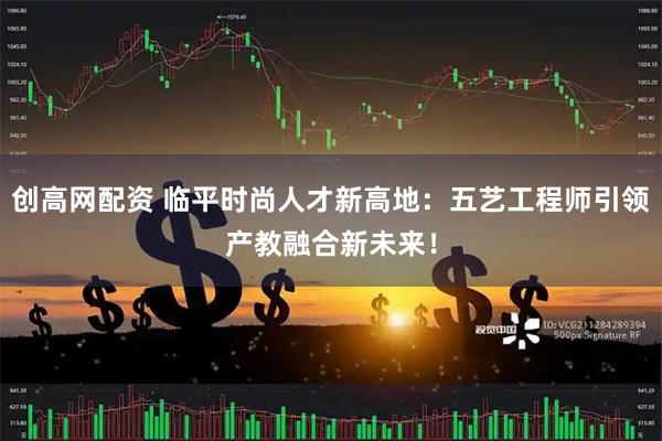 创高网配资 临平时尚人才新高地：五艺工程师引领产教融合新未来！