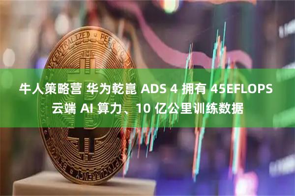 牛人策略营 华为乾崑 ADS 4 拥有 45EFLOPS 云端 AI 算力、10 亿公里训练数据