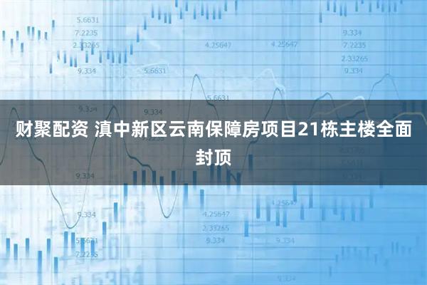 财聚配资 滇中新区云南保障房项目21栋主楼全面封顶