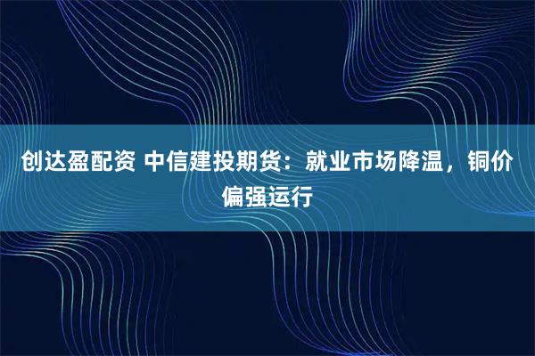 创达盈配资 中信建投期货：就业市场降温，铜价偏强运行