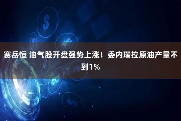 赛岳恒 油气股开盘强势上涨！委内瑞拉原油产量不到1%