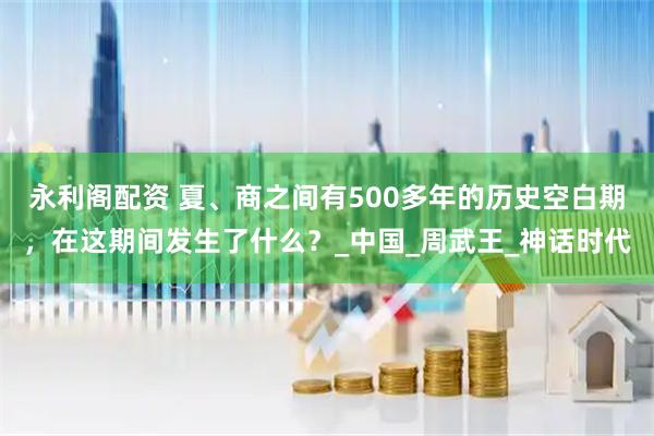 永利阁配资 夏、商之间有500多年的历史空白期，在这期间发生了什么？_中国_周武王_神话时代