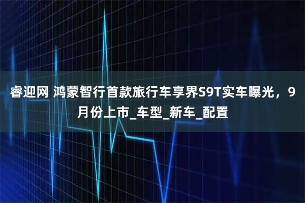 睿迎网 鸿蒙智行首款旅行车享界S9T实车曝光，9月份上市_车型_新车_配置