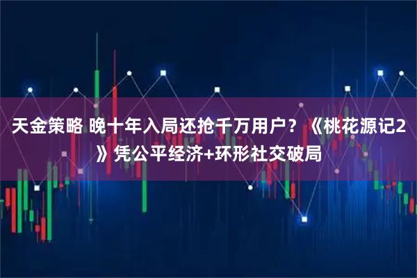 天金策略 晚十年入局还抢千万用户？《桃花源记2》凭公平经济+环形社交破局