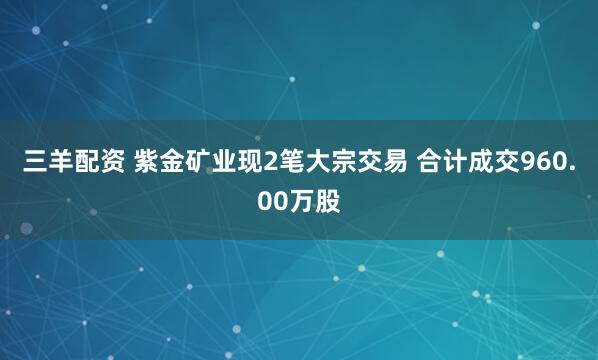 三羊配资 紫金矿业现2笔大宗交易 合计成交960.00万股