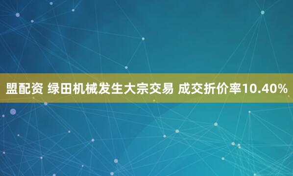 盟配资 绿田机械发生大宗交易 成交折价率10.40%