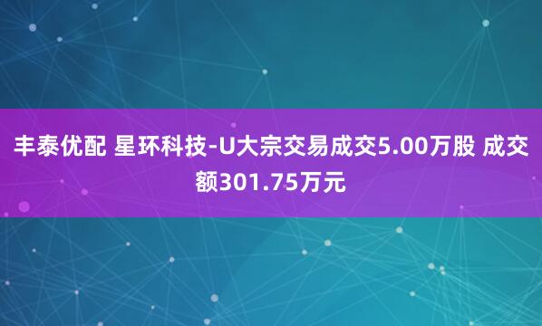 丰泰优配 星环科技-U大宗交易成交5.00万股 成交额301.75万元