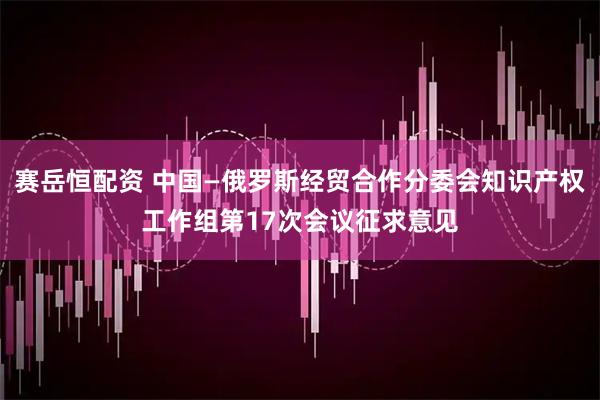 赛岳恒配资 中国—俄罗斯经贸合作分委会知识产权工作组第17次会议征求意见