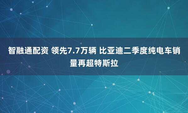 智融通配资 领先7.7万辆 比亚迪二季度纯电车销量再超特斯拉
