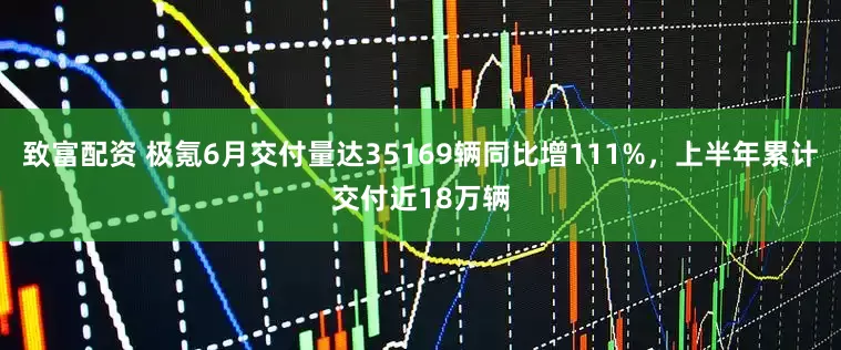 致富配资 极氪6月交付量达35169辆同比增111%，上半年累计交付近18万辆