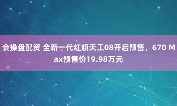 会操盘配资 全新一代红旗天工08开启预售，670 Max预售价19.98万元