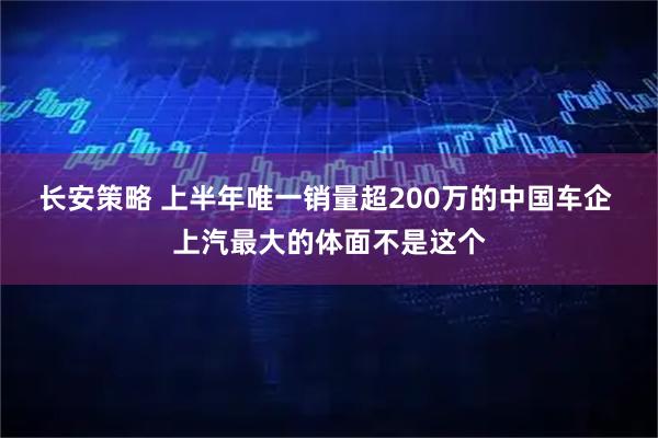 长安策略 上半年唯一销量超200万的中国车企 上汽最大的体面不是这个
