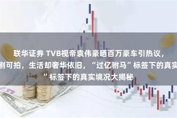 联华证券 TVB视帝袁伟豪晒百万豪车引热议，事业遇冷无剧可拍，生活却奢华依旧，“过亿驸马”标签下的真实境况大揭秘